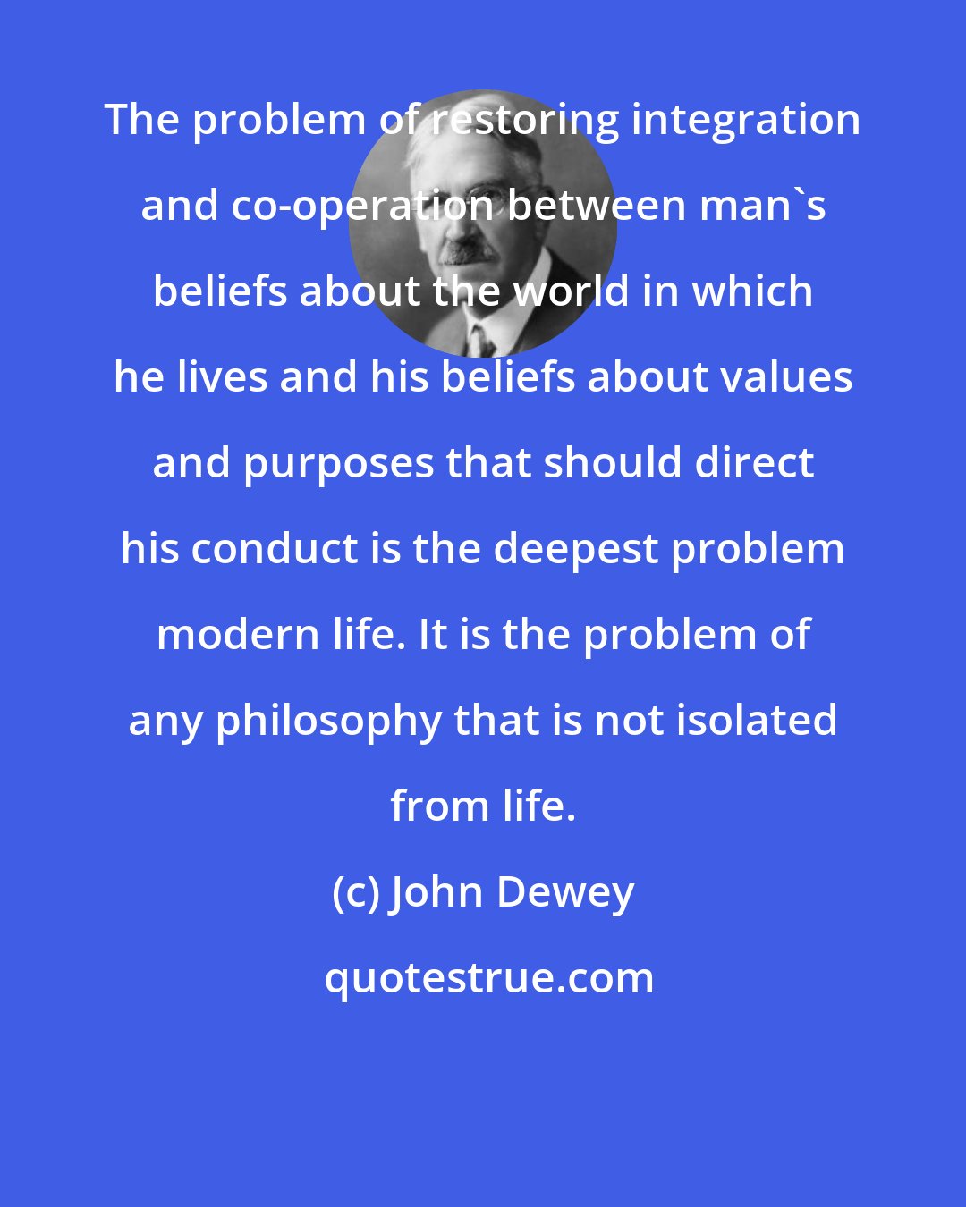 John Dewey: The problem of restoring integration and co-operation between man's beliefs about the world in which he lives and his beliefs about values and purposes that should direct his conduct is the deepest problem modern life. It is the problem of any philosophy that is not isolated from life.