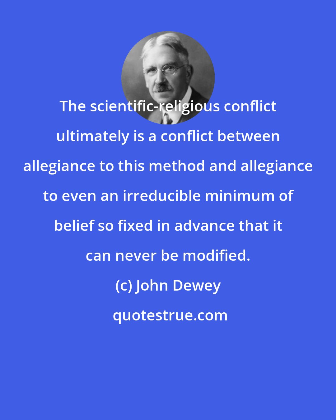 John Dewey: The scientific-religious conflict ultimately is a conflict between allegiance to this method and allegiance to even an irreducible minimum of belief so fixed in advance that it can never be modified.