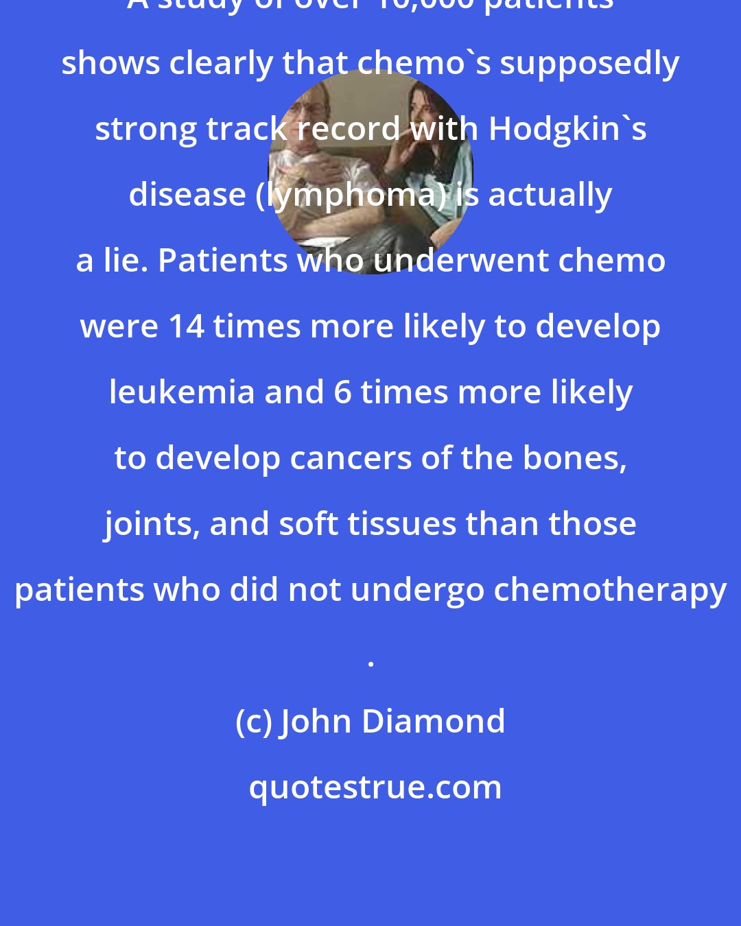 John Diamond: A study of over 10,000 patients shows clearly that chemo's supposedly strong track record with Hodgkin's disease (lymphoma) is actually a lie. Patients who underwent chemo were 14 times more likely to develop leukemia and 6 times more likely to develop cancers of the bones, joints, and soft tissues than those patients who did not undergo chemotherapy .