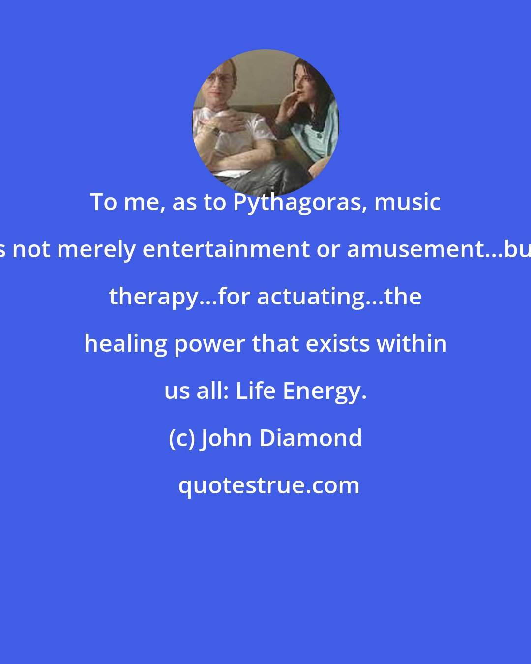 John Diamond: To me, as to Pythagoras, music is not merely entertainment or amusement...but therapy...for actuating...the healing power that exists within us all: Life Energy.