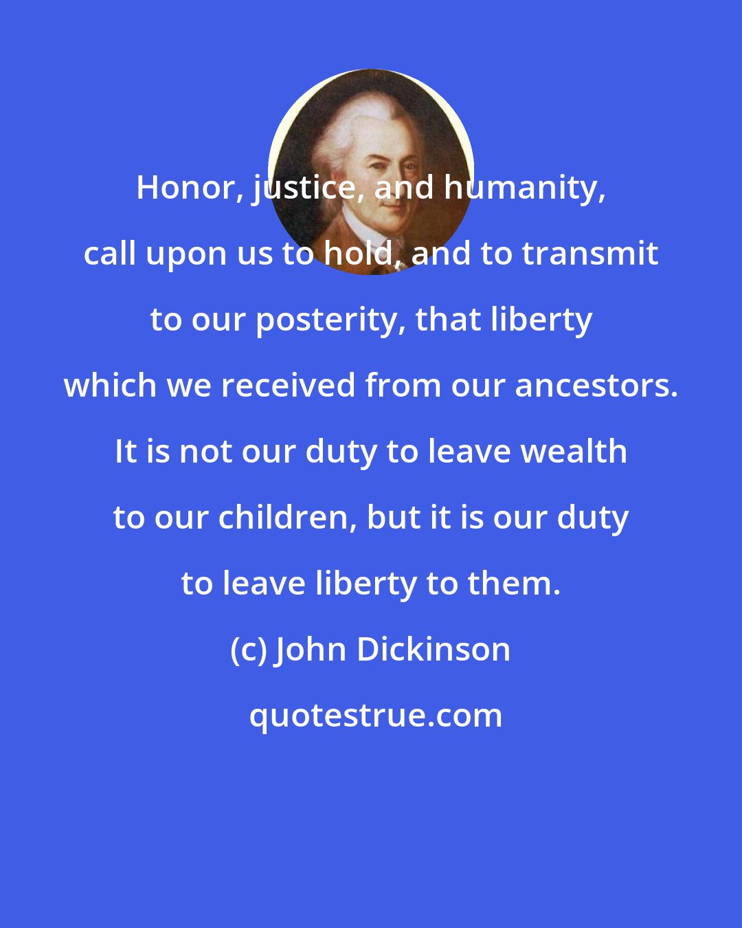 John Dickinson: Honor, justice, and humanity, call upon us to hold, and to transmit to our posterity, that liberty which we received from our ancestors. It is not our duty to leave wealth to our children, but it is our duty to leave liberty to them.
