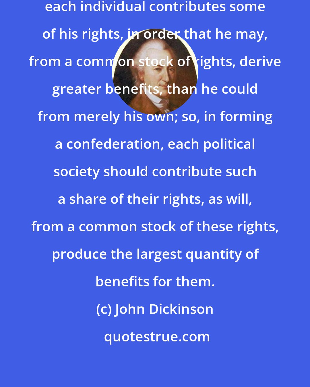 John Dickinson: As in forming a political society, each individual contributes some of his rights, in order that he may, from a common stock of rights, derive greater benefits, than he could from merely his own; so, in forming a confederation, each political society should contribute such a share of their rights, as will, from a common stock of these rights, produce the largest quantity of benefits for them.