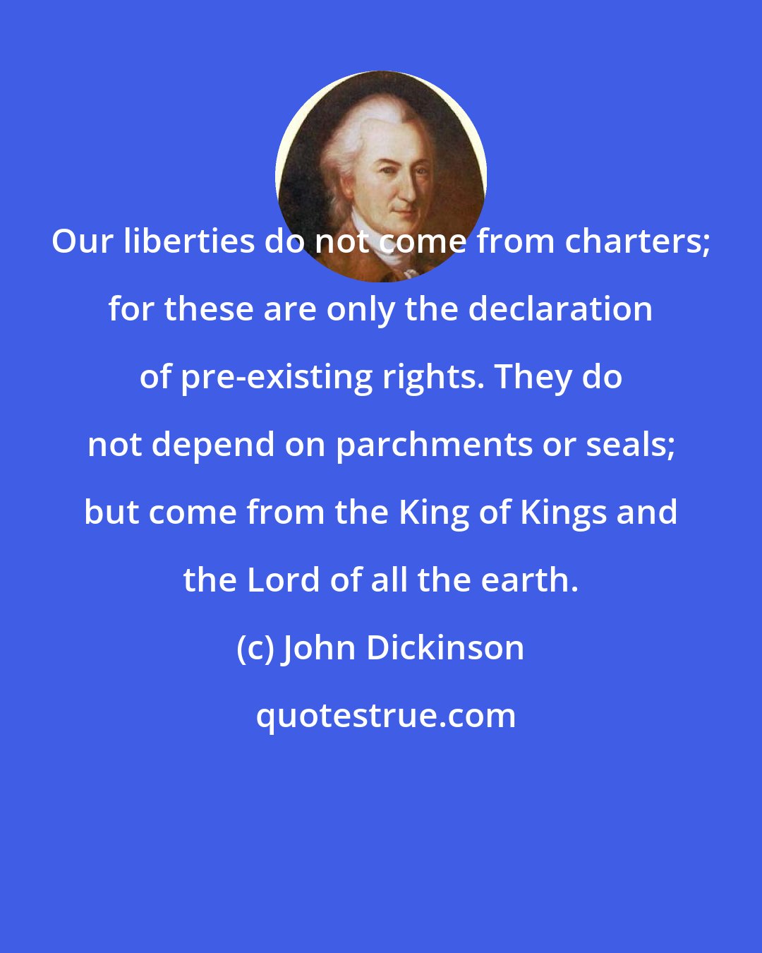 John Dickinson: Our liberties do not come from charters; for these are only the declaration of pre-existing rights. They do not depend on parchments or seals; but come from the King of Kings and the Lord of all the earth.