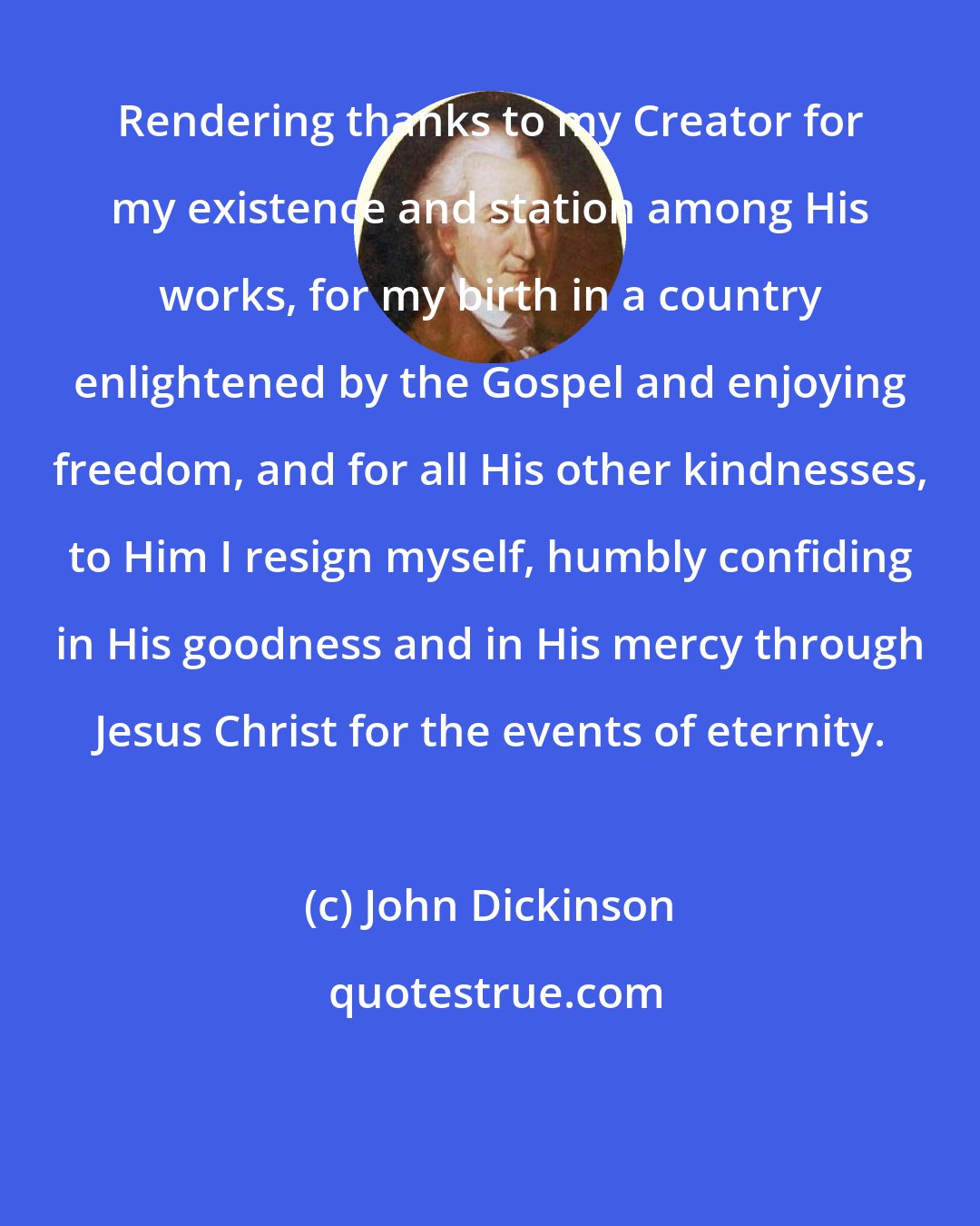 John Dickinson: Rendering thanks to my Creator for my existence and station among His works, for my birth in a country enlightened by the Gospel and enjoying freedom, and for all His other kindnesses, to Him I resign myself, humbly confiding in His goodness and in His mercy through Jesus Christ for the events of eternity.
