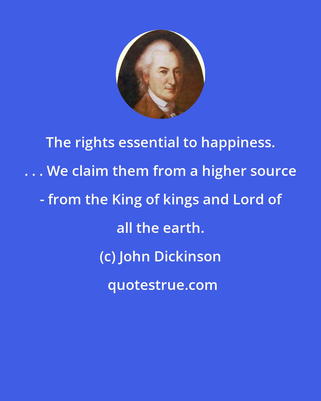 John Dickinson: The rights essential to happiness. . . . We claim them from a higher source - from the King of kings and Lord of all the earth.