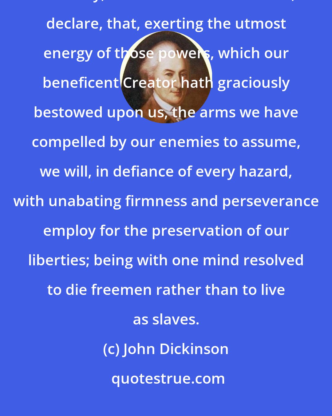 John Dickinson: With hearts fortified with these animating reflections, we most solemnly, before God and the world, declare, that, exerting the utmost energy of those powers, which our beneficent Creator hath graciously bestowed upon us, the arms we have compelled by our enemies to assume, we will, in defiance of every hazard, with unabating firmness and perseverance employ for the preservation of our liberties; being with one mind resolved to die freemen rather than to live as slaves.