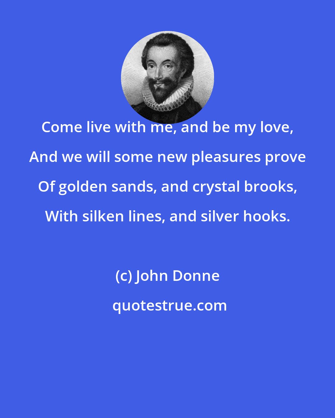 John Donne: Come live with me, and be my love, And we will some new pleasures prove Of golden sands, and crystal brooks, With silken lines, and silver hooks.