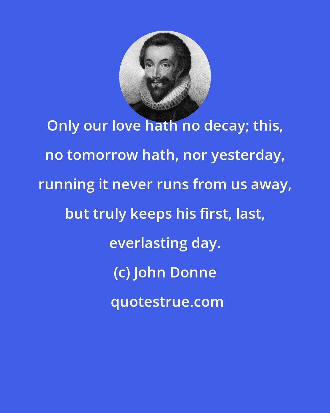 John Donne: Only our love hath no decay; this, no tomorrow hath, nor yesterday, running it never runs from us away, but truly keeps his first, last, everlasting day.