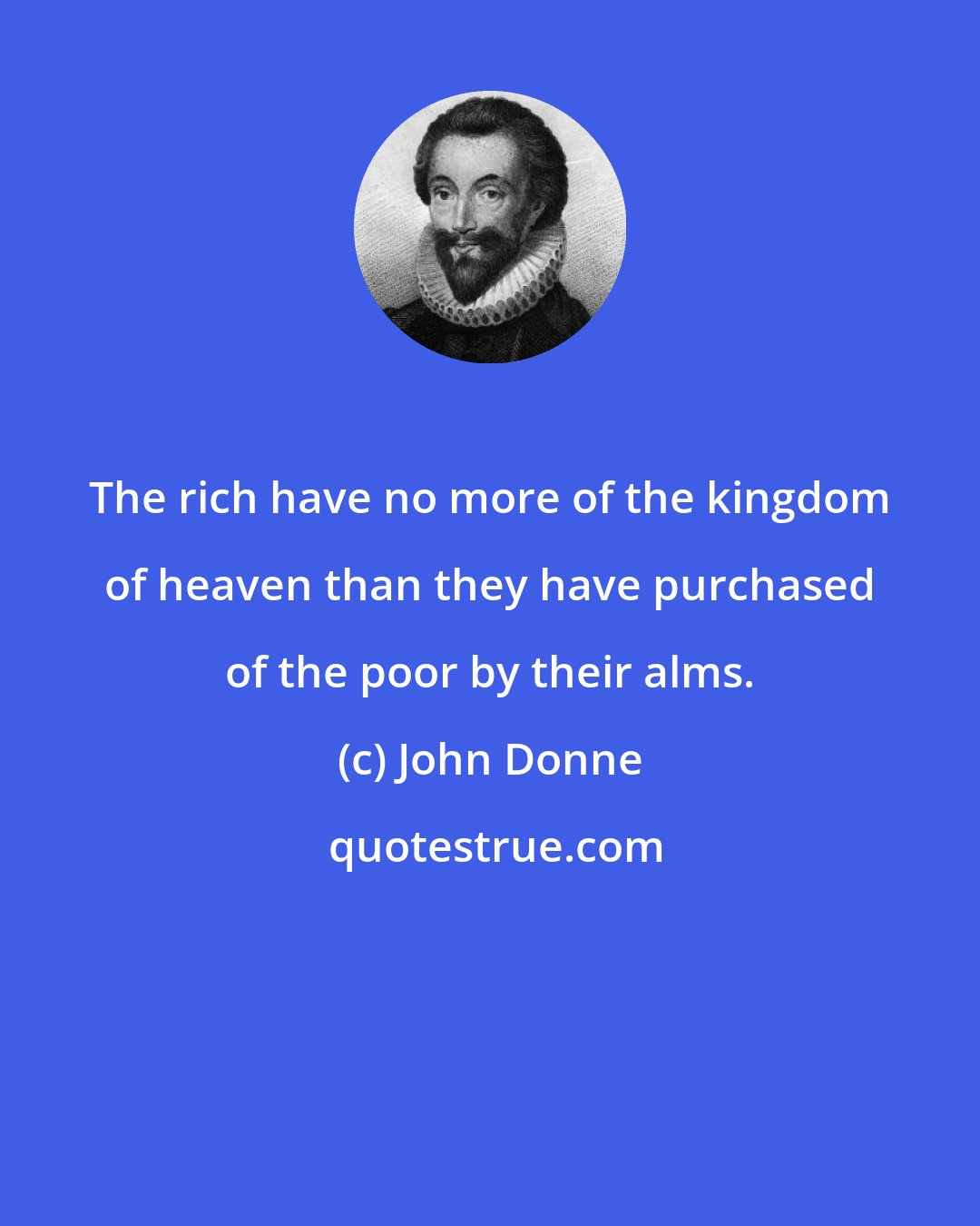 John Donne: The rich have no more of the kingdom of heaven than they have purchased of the poor by their alms.