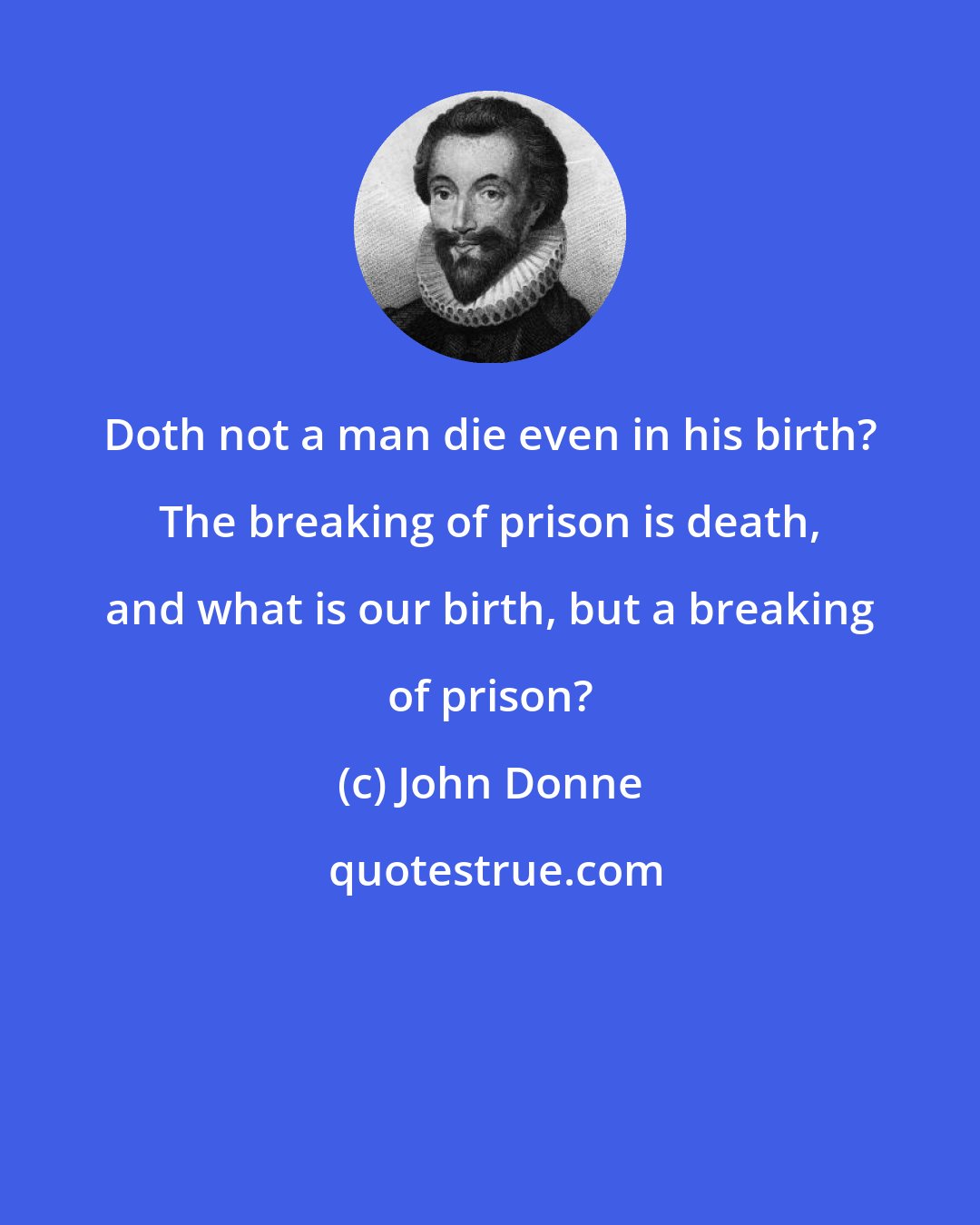 John Donne: Doth not a man die even in his birth? The breaking of prison is death, and what is our birth, but a breaking of prison?