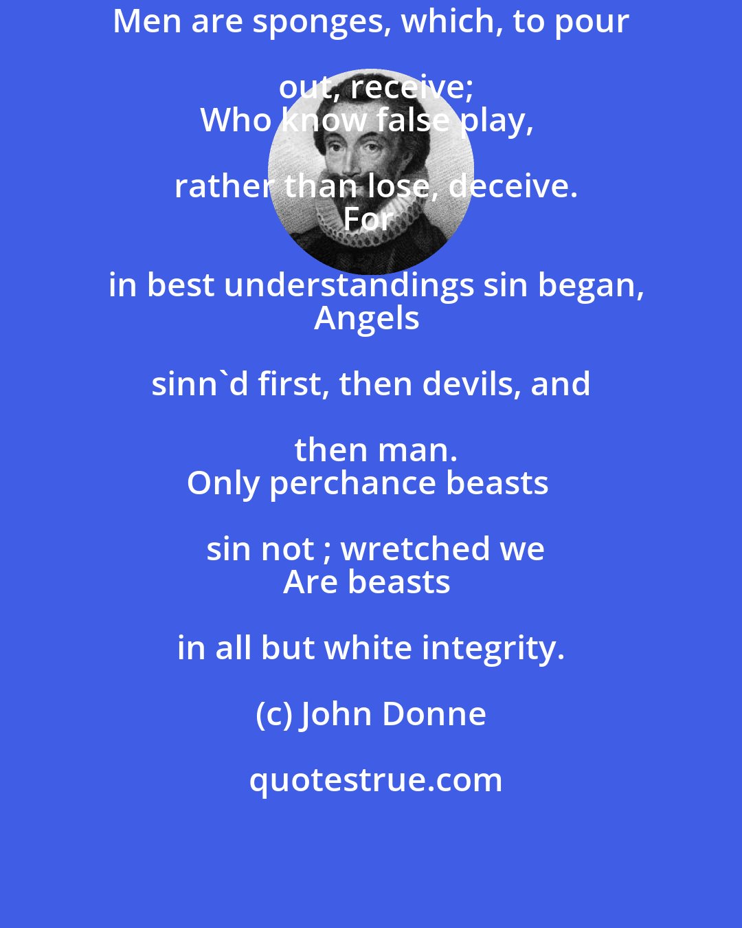 John Donne: Men are sponges, which, to pour out, receive;
Who know false play, rather than lose, deceive.
For in best understandings sin began,
Angels sinn'd first, then devils, and then man.
Only perchance beasts sin not ; wretched we
Are beasts in all but white integrity.