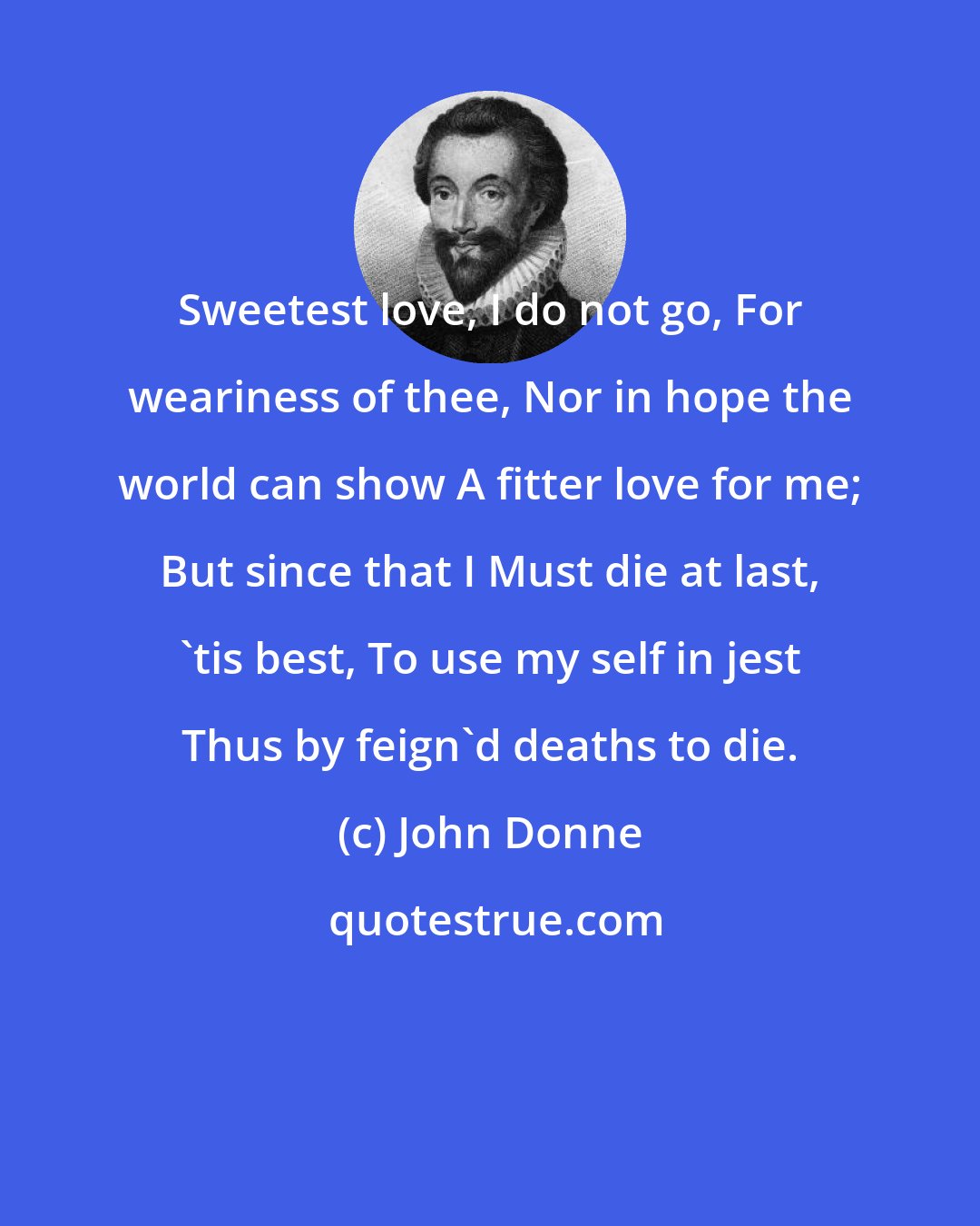 John Donne: Sweetest love, I do not go, For weariness of thee, Nor in hope the world can show A fitter love for me; But since that I Must die at last, 'tis best, To use my self in jest Thus by feign'd deaths to die.