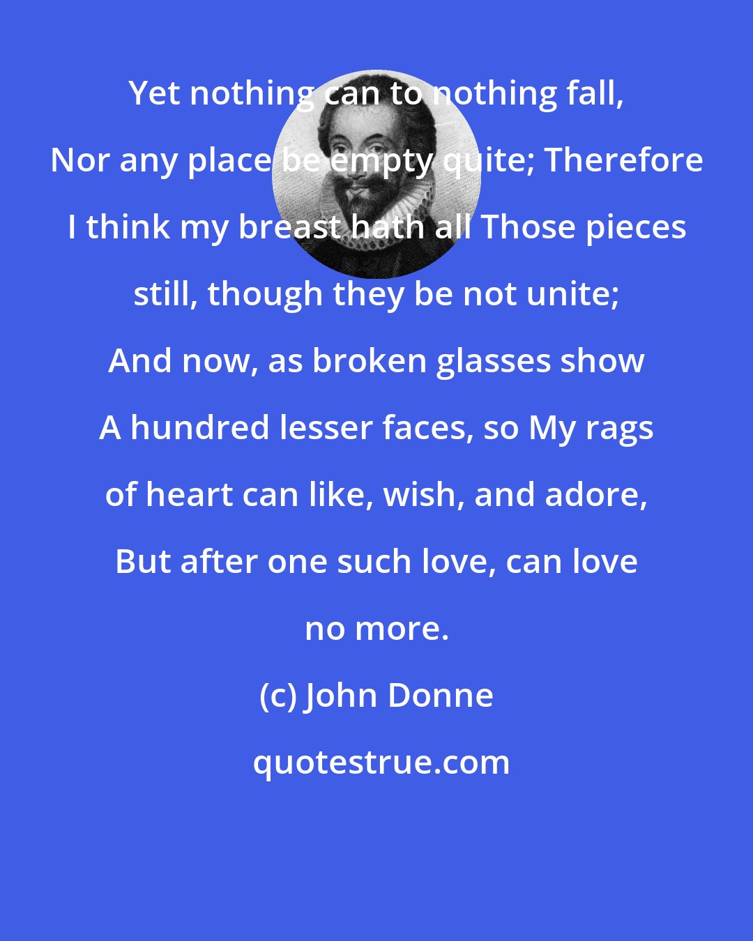 John Donne: Yet nothing can to nothing fall, Nor any place be empty quite; Therefore I think my breast hath all Those pieces still, though they be not unite; And now, as broken glasses show A hundred lesser faces, so My rags of heart can like, wish, and adore, But after one such love, can love no more.