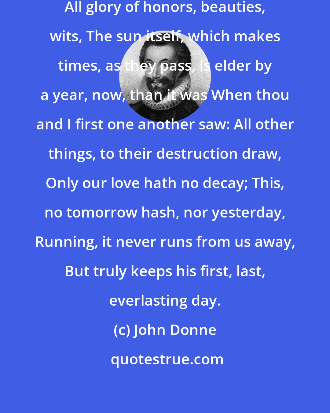 John Donne: All Kings, and all their favorites, All glory of honors, beauties, wits, The sun itself, which makes times, as they pass, Is elder by a year, now, than it was When thou and I first one another saw: All other things, to their destruction draw, Only our love hath no decay; This, no tomorrow hash, nor yesterday, Running, it never runs from us away, But truly keeps his first, last, everlasting day.