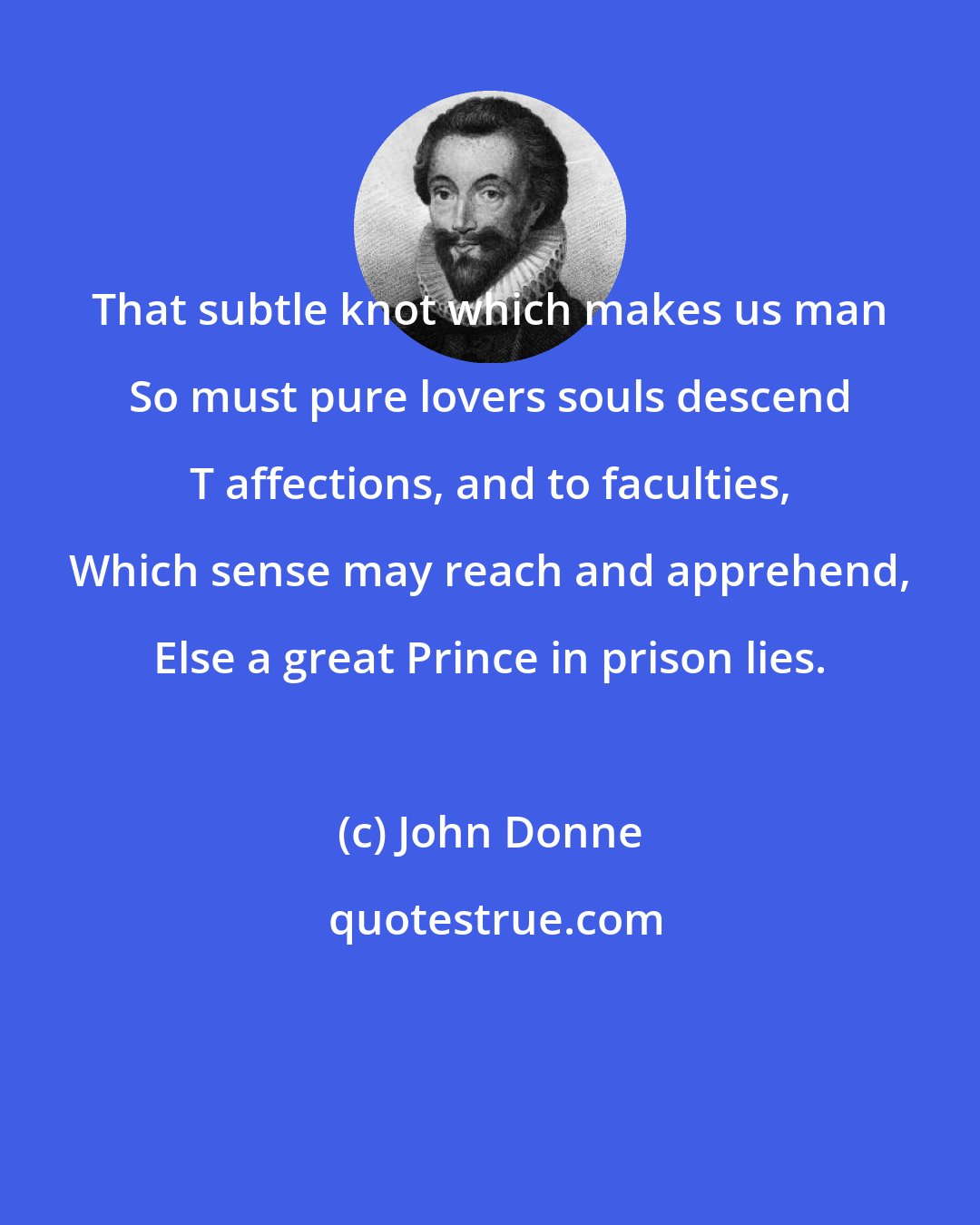 John Donne: That subtle knot which makes us man So must pure lovers souls descend T affections, and to faculties, Which sense may reach and apprehend, Else a great Prince in prison lies.