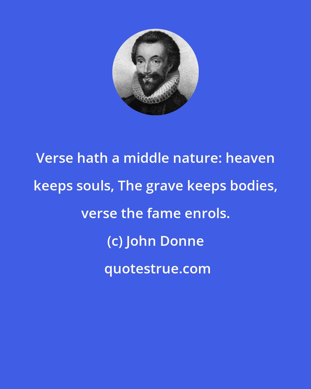 John Donne: Verse hath a middle nature: heaven keeps souls, The grave keeps bodies, verse the fame enrols.