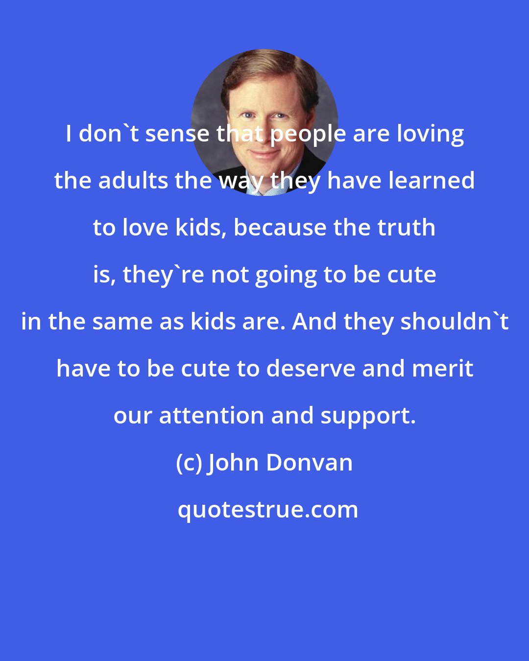 John Donvan: I don't sense that people are loving the adults the way they have learned to love kids, because the truth is, they're not going to be cute in the same as kids are. And they shouldn't have to be cute to deserve and merit our attention and support.
