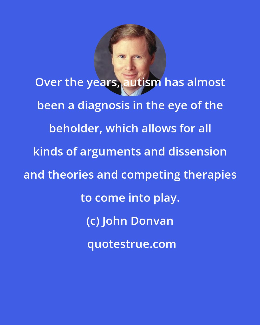 John Donvan: Over the years, autism has almost been a diagnosis in the eye of the beholder, which allows for all kinds of arguments and dissension and theories and competing therapies to come into play.