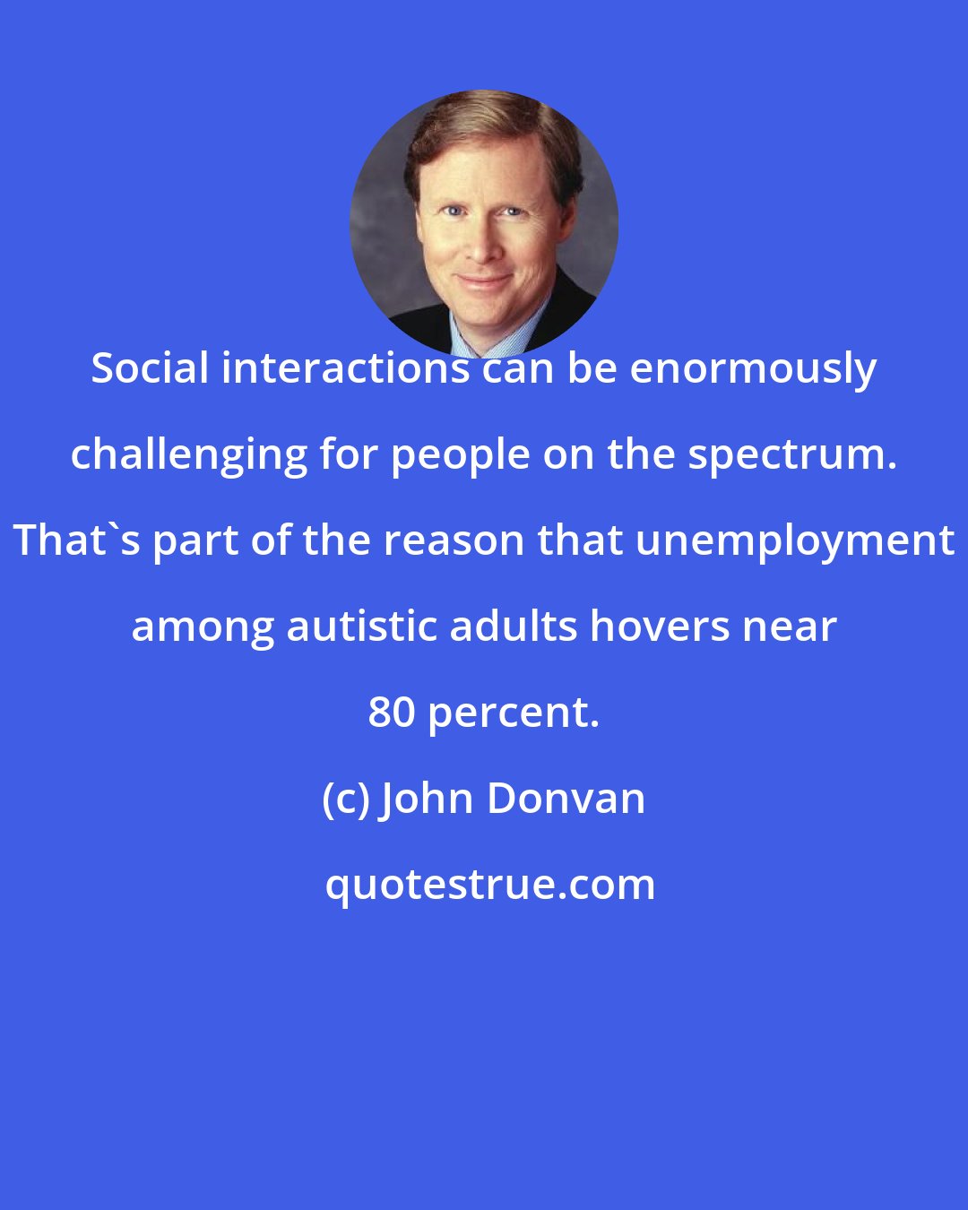 John Donvan: Social interactions can be enormously challenging for people on the spectrum. That's part of the reason that unemployment among autistic adults hovers near 80 percent.