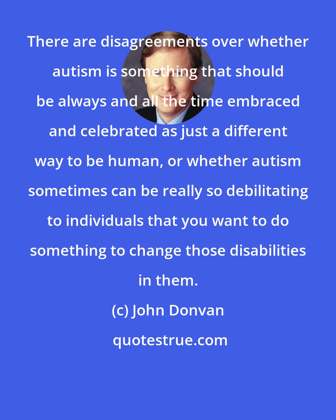 John Donvan: There are disagreements over whether autism is something that should be always and all the time embraced and celebrated as just a different way to be human, or whether autism sometimes can be really so debilitating to individuals that you want to do something to change those disabilities in them.