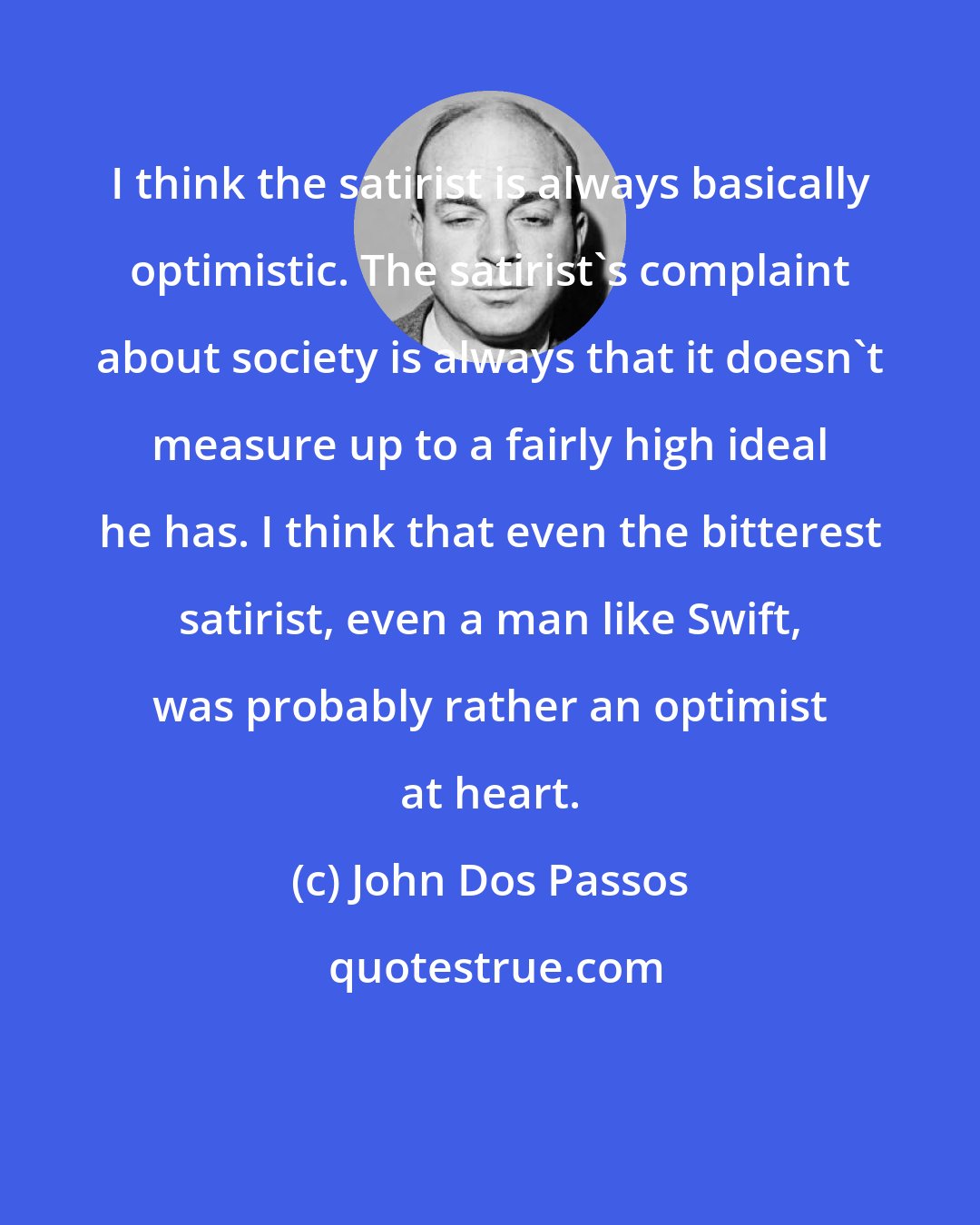 John Dos Passos: I think the satirist is always basically optimistic. The satirist's complaint about society is always that it doesn't measure up to a fairly high ideal he has. I think that even the bitterest satirist, even a man like Swift, was probably rather an optimist at heart.