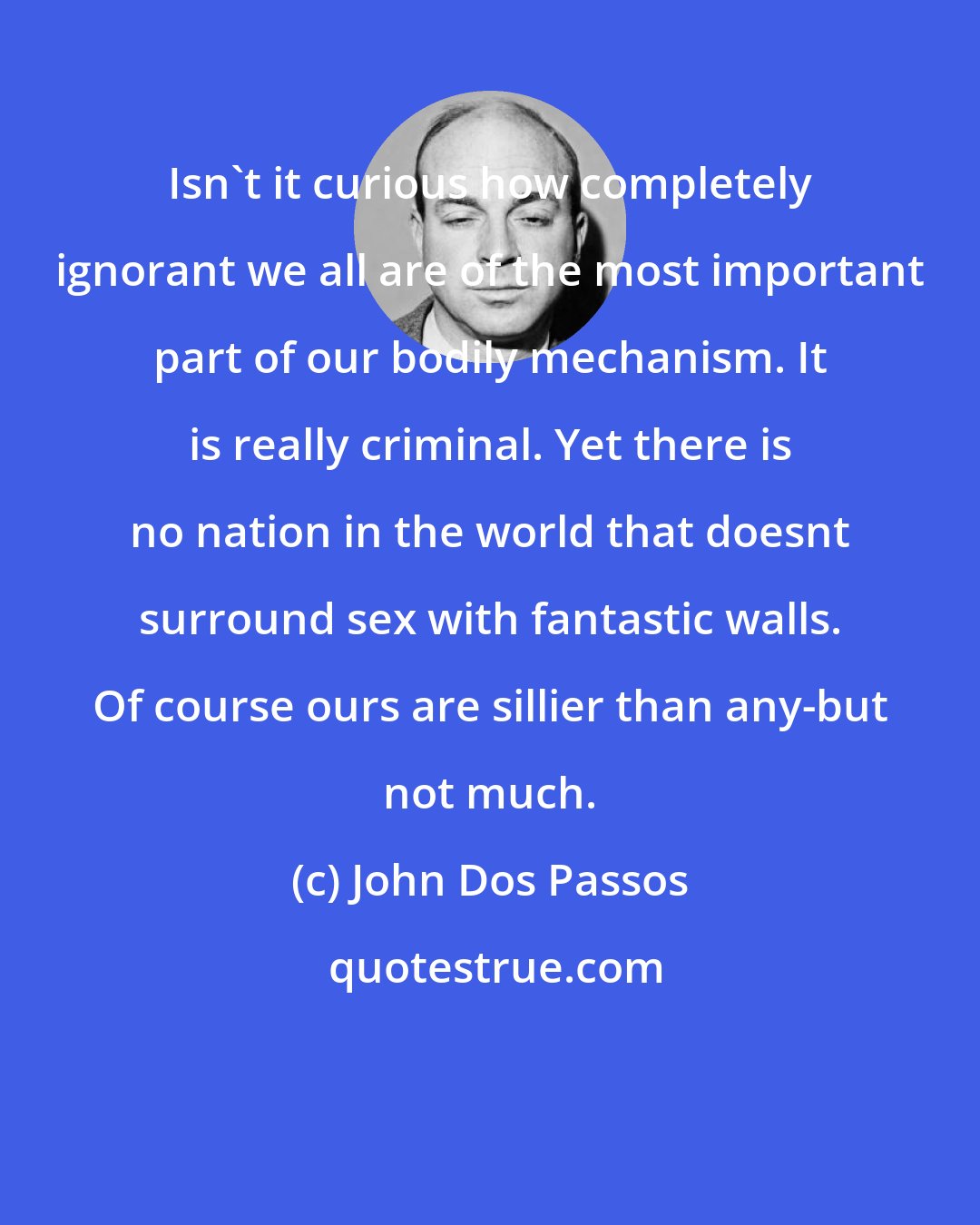 John Dos Passos: Isn't it curious how completely ignorant we all are of the most important part of our bodily mechanism. It is really criminal. Yet there is no nation in the world that doesnt surround sex with fantastic walls. Of course ours are sillier than any-but not much.