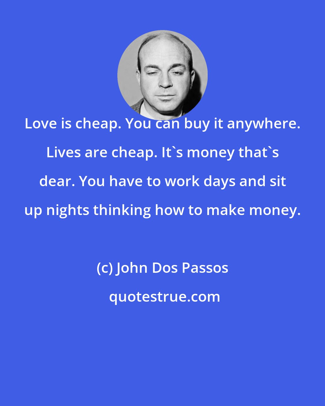 John Dos Passos: Love is cheap. You can buy it anywhere. Lives are cheap. It's money that's dear. You have to work days and sit up nights thinking how to make money.