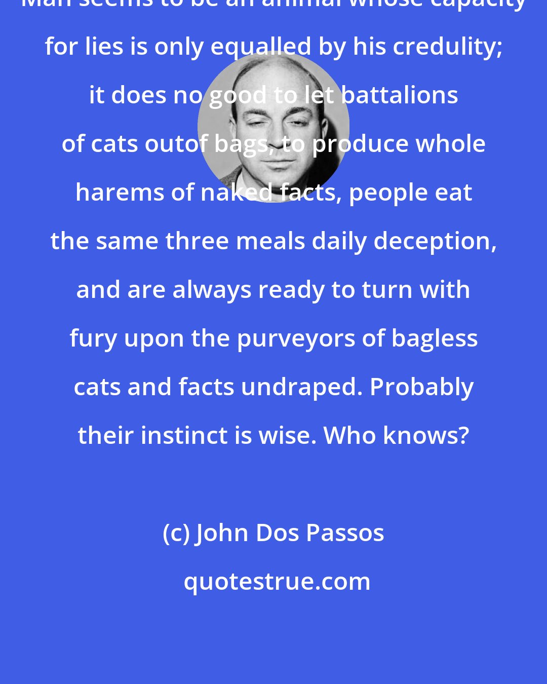 John Dos Passos: Man seems to be an animal whose capacity for lies is only equalled by his credulity; it does no good to let battalions of cats outof bags, to produce whole harems of naked facts, people eat the same three meals daily deception, and are always ready to turn with fury upon the purveyors of bagless cats and facts undraped. Probably their instinct is wise. Who knows?