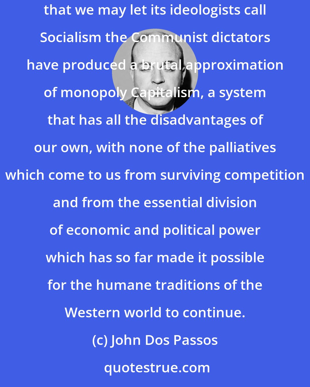 John Dos Passos: The fascinating thing to a dispassionate observer about the structure of life in the Soviet Union is that in their efforts to produce an unknown that we may let its ideologists call Socialism the Communist dictators have produced a brutal approximation of monopoly Capitalism, a system that has all the disadvantages of our own, with none of the palliatives which come to us from surviving competition and from the essential division of economic and political power which has so far made it possible for the humane traditions of the Western world to continue.