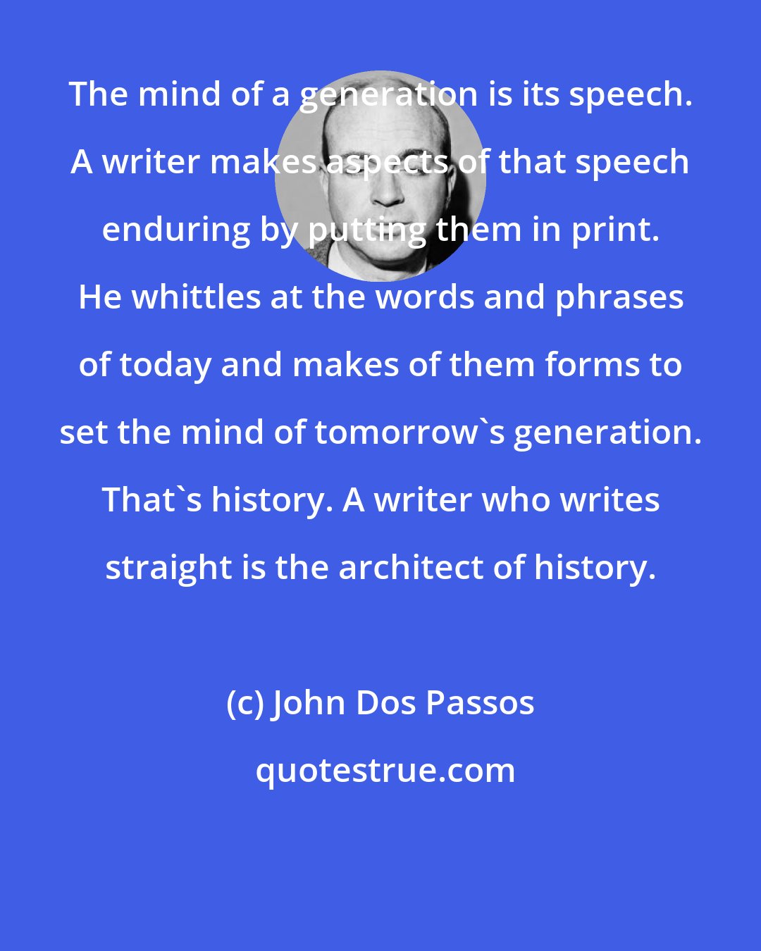 John Dos Passos: The mind of a generation is its speech. A writer makes aspects of that speech enduring by putting them in print. He whittles at the words and phrases of today and makes of them forms to set the mind of tomorrow's generation. That's history. A writer who writes straight is the architect of history.