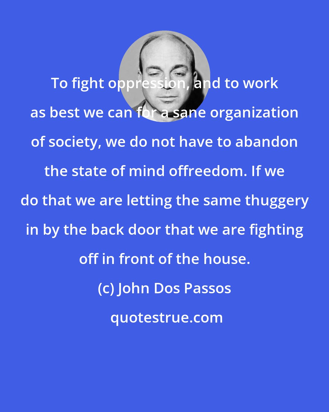 John Dos Passos: To fight oppression, and to work as best we can for a sane organization of society, we do not have to abandon the state of mind offreedom. If we do that we are letting the same thuggery in by the back door that we are fighting off in front of the house.