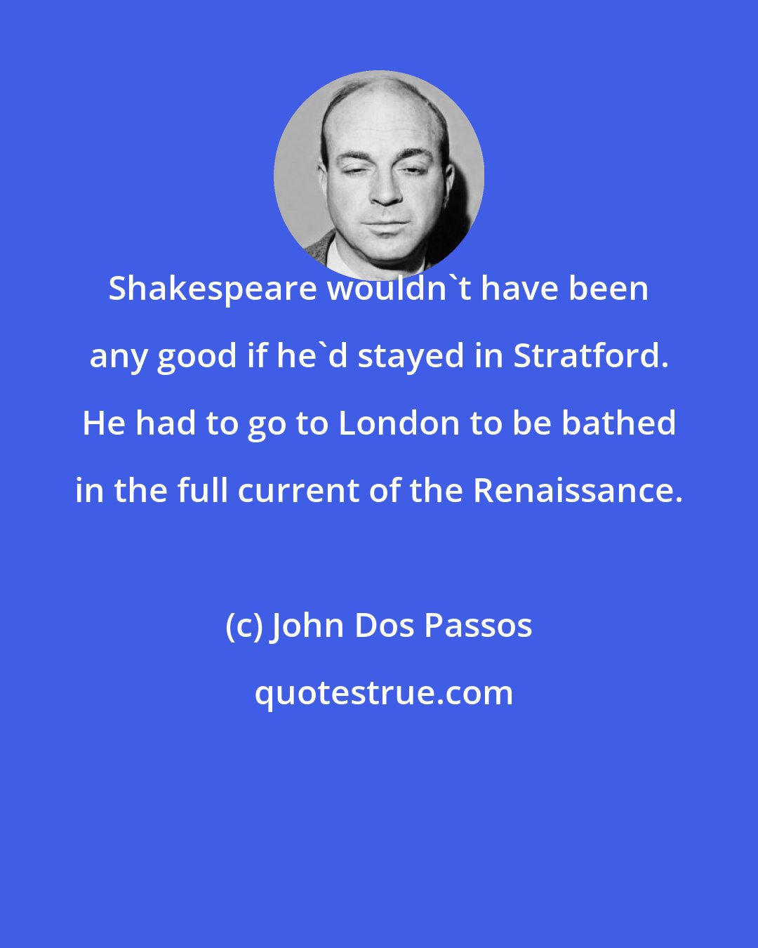 John Dos Passos: Shakespeare wouldn't have been any good if he'd stayed in Stratford. He had to go to London to be bathed in the full current of the Renaissance.