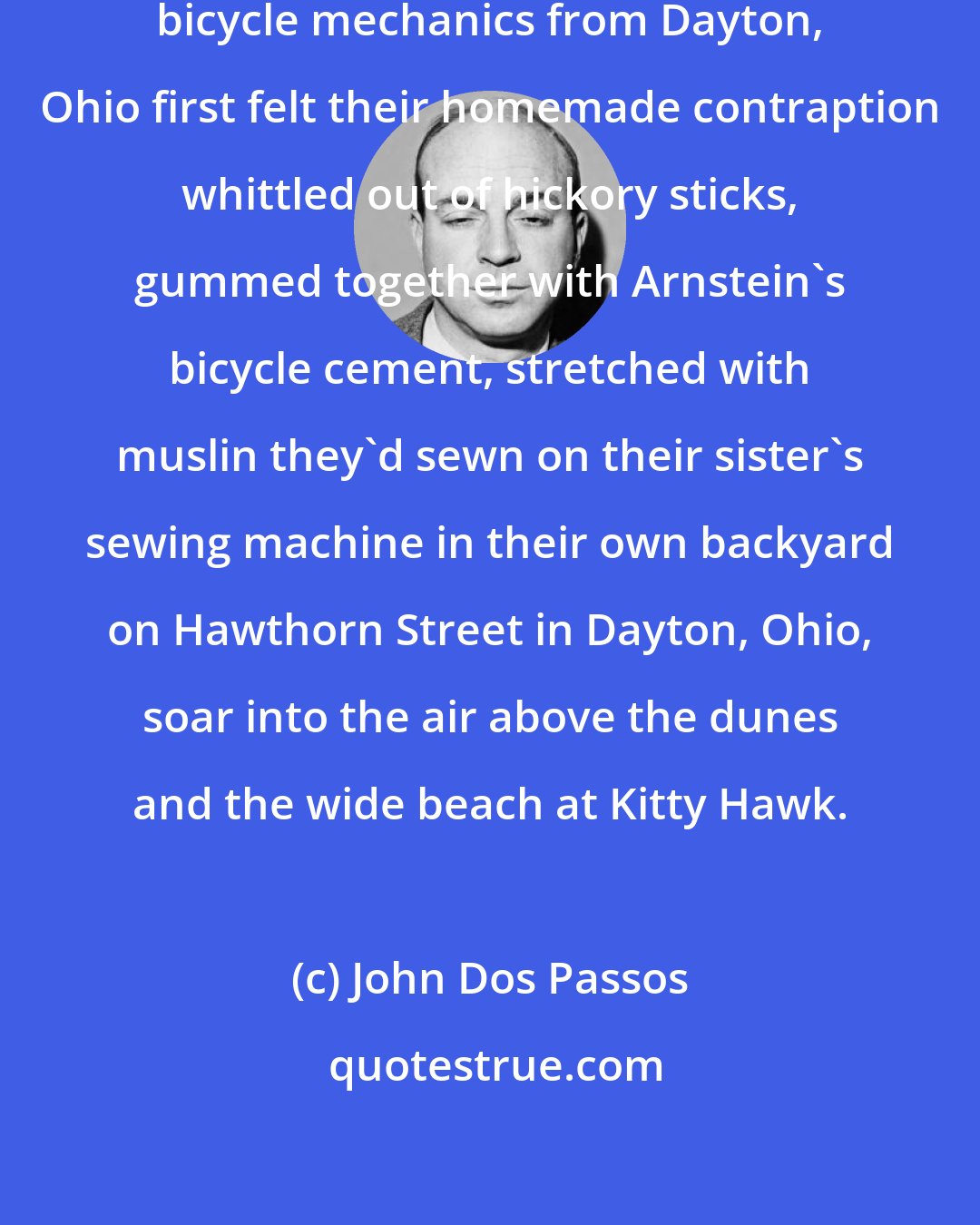 John Dos Passos: The chilly December day! two shivering bicycle mechanics from Dayton, Ohio first felt their homemade contraption whittled out of hickory sticks, gummed together with Arnstein's bicycle cement, stretched with muslin they'd sewn on their sister's sewing machine in their own backyard on Hawthorn Street in Dayton, Ohio, soar into the air above the dunes and the wide beach at Kitty Hawk.