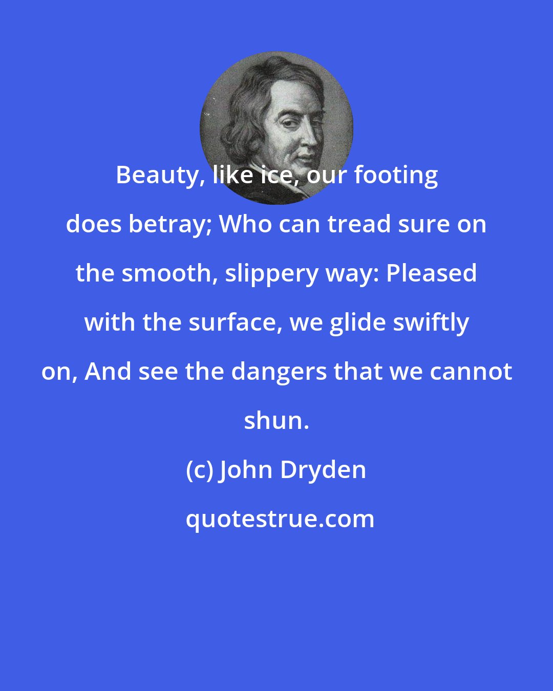 John Dryden: Beauty, like ice, our footing does betray; Who can tread sure on the smooth, slippery way: Pleased with the surface, we glide swiftly on, And see the dangers that we cannot shun.