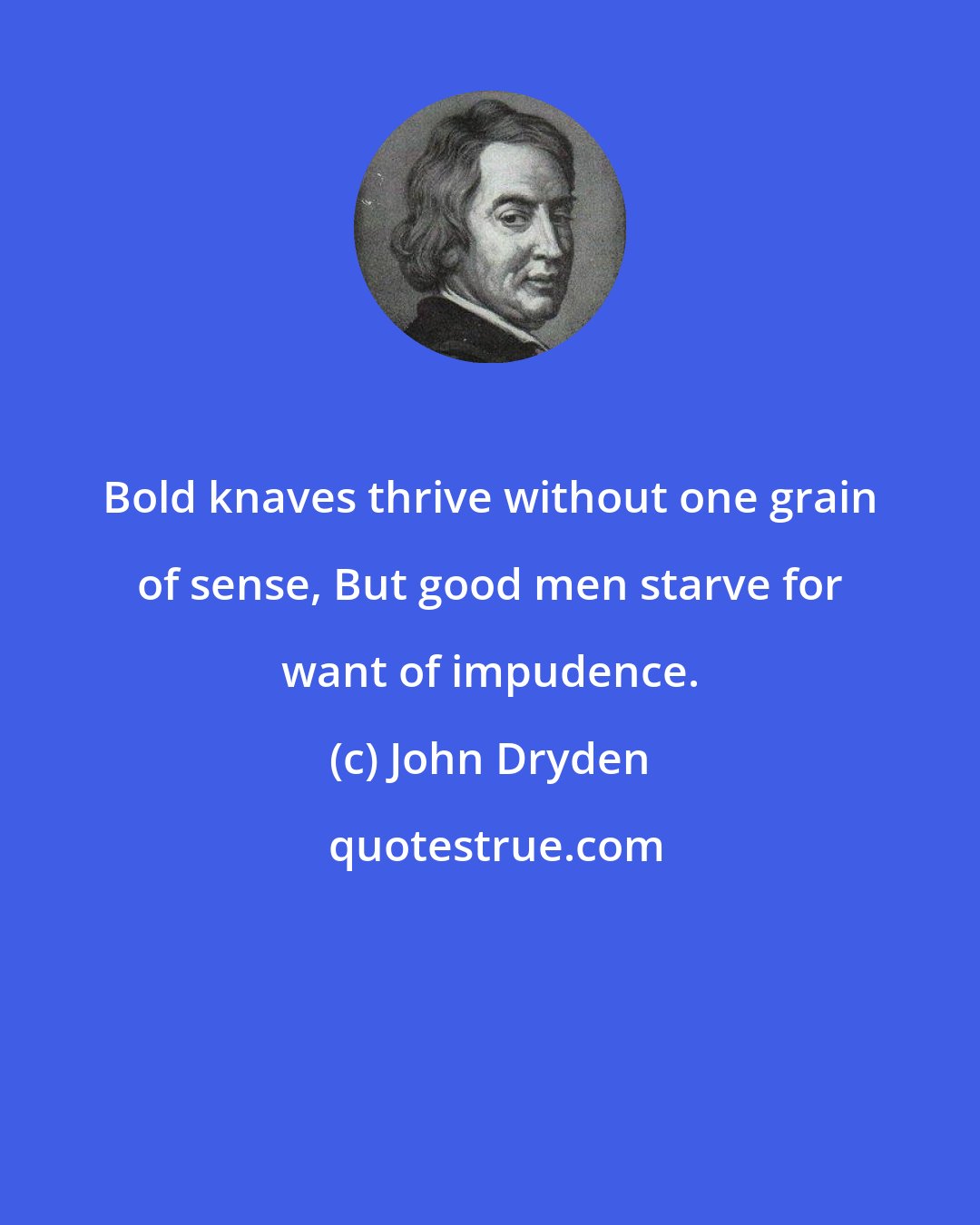 John Dryden: Bold knaves thrive without one grain of sense, But good men starve for want of impudence.