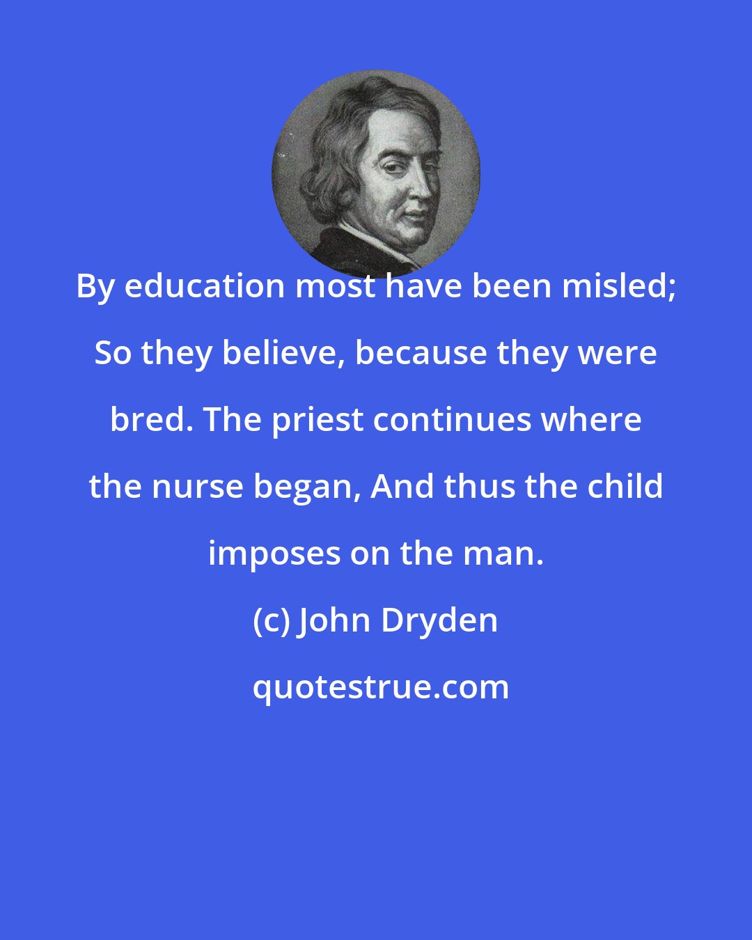 John Dryden: By education most have been misled; So they believe, because they were bred. The priest continues where the nurse began, And thus the child imposes on the man.