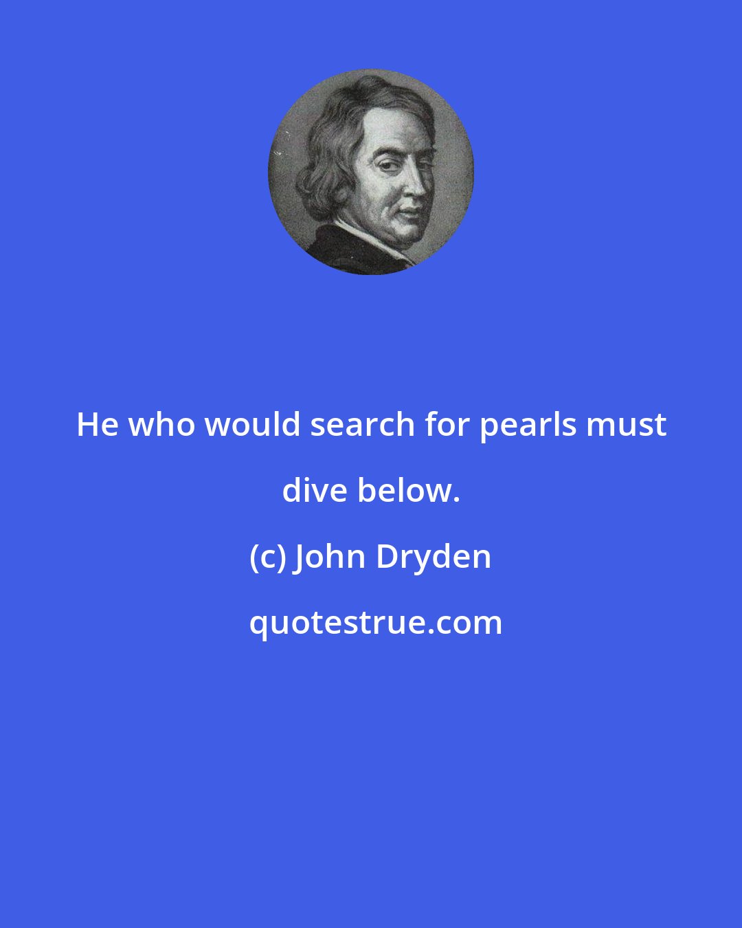 John Dryden: He who would search for pearls must dive below.