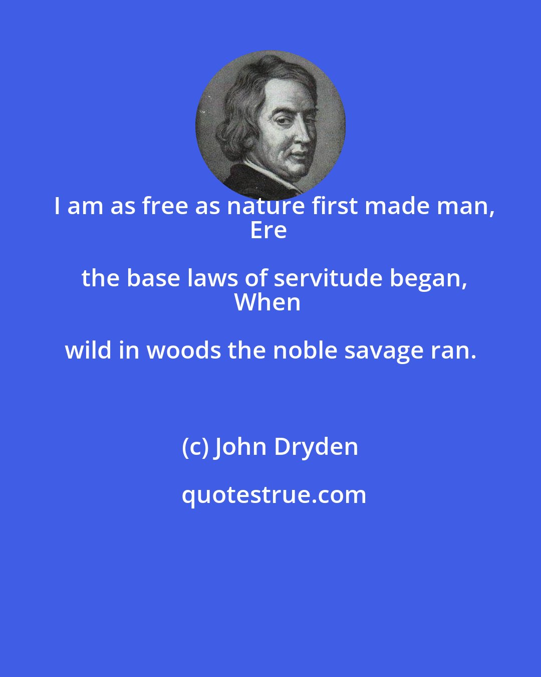 John Dryden: I am as free as nature first made man,
Ere the base laws of servitude began,
When wild in woods the noble savage ran.