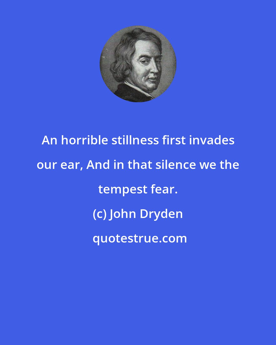 John Dryden: An horrible stillness first invades our ear, And in that silence we the tempest fear.