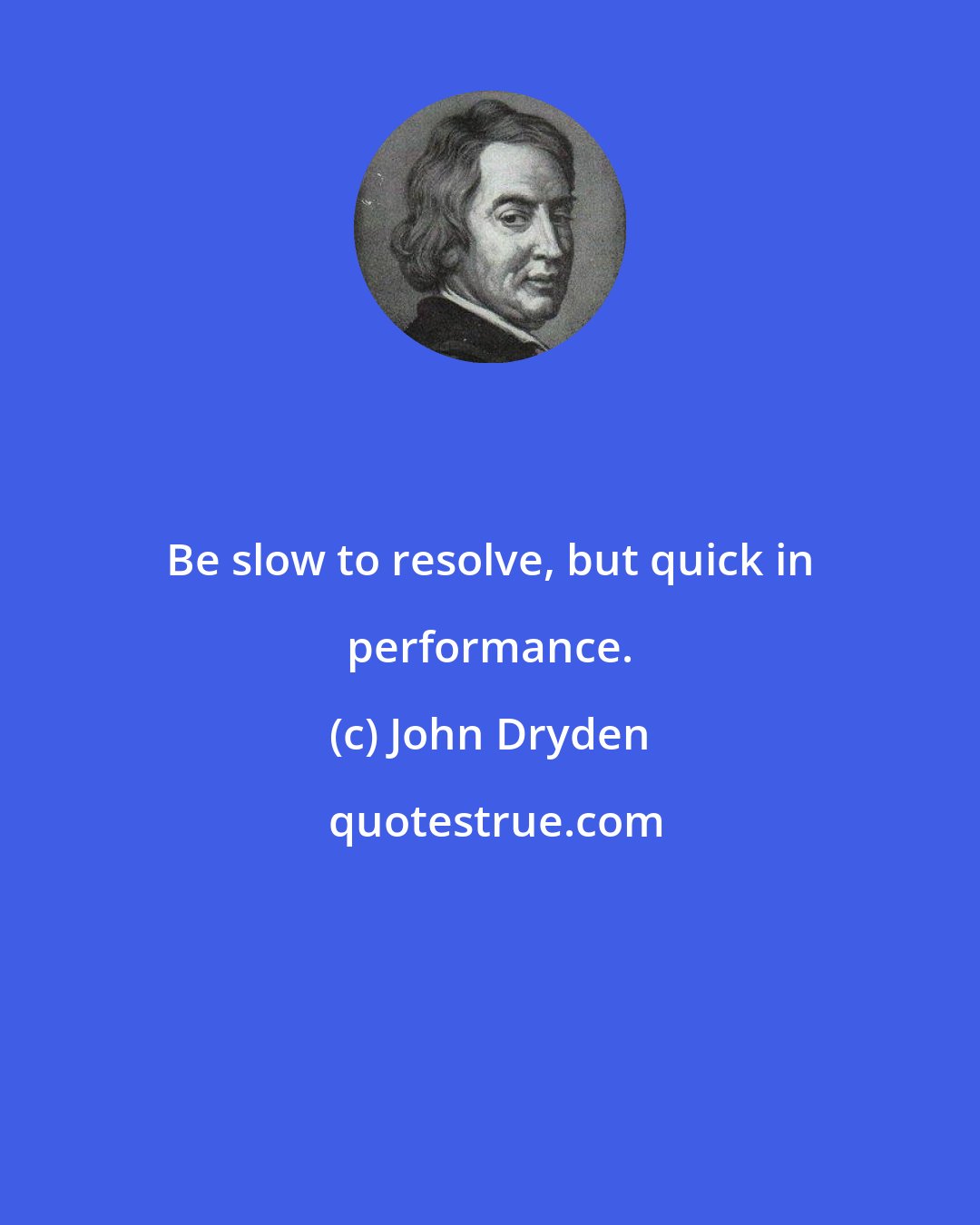 John Dryden: Be slow to resolve, but quick in performance.