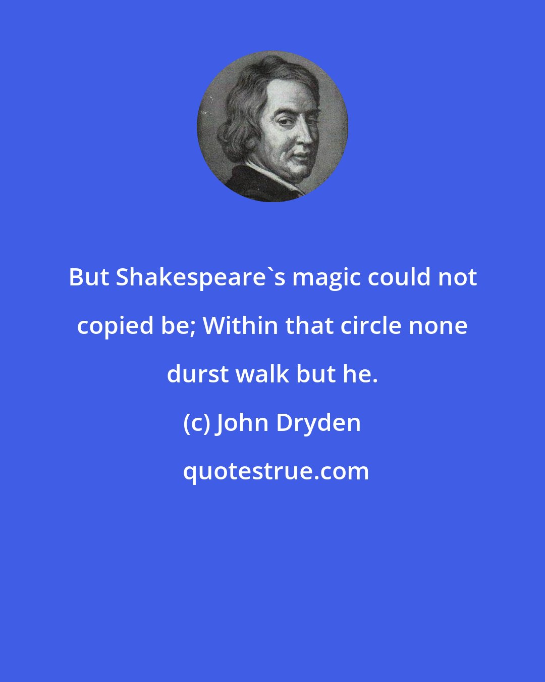 John Dryden: But Shakespeare's magic could not copied be; Within that circle none durst walk but he.