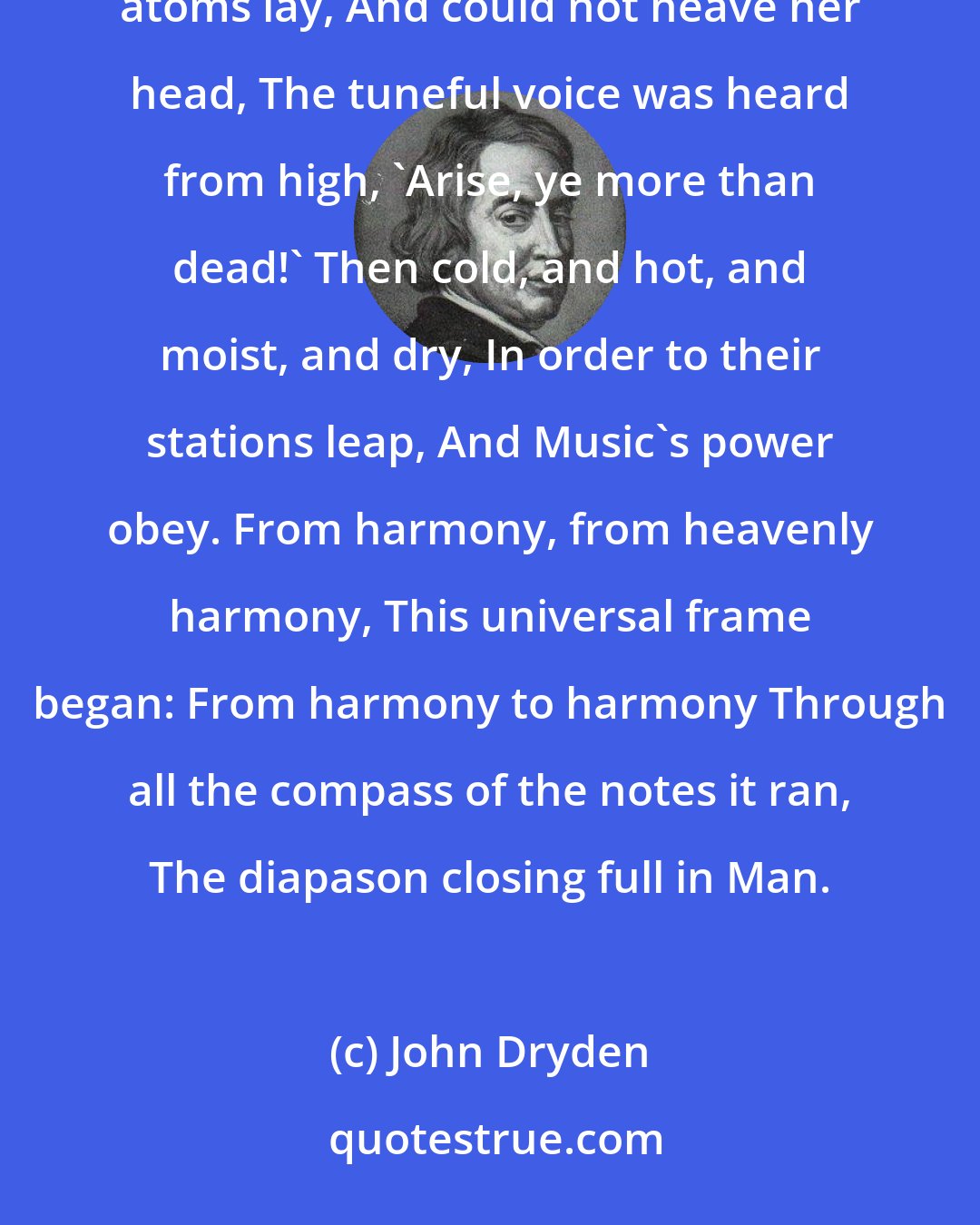 John Dryden: From harmony, from heavenly harmony, This universal frame began: When nature underneath a heap Of jarring atoms lay, And could not heave her head, The tuneful voice was heard from high, 'Arise, ye more than dead!' Then cold, and hot, and moist, and dry, In order to their stations leap, And Music's power obey. From harmony, from heavenly harmony, This universal frame began: From harmony to harmony Through all the compass of the notes it ran, The diapason closing full in Man.