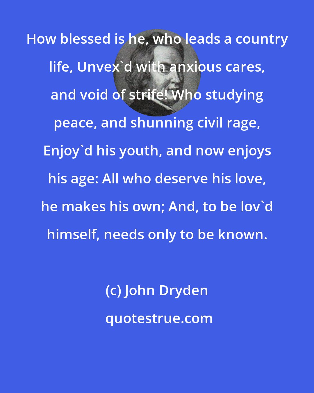 John Dryden: How blessed is he, who leads a country life, Unvex'd with anxious cares, and void of strife! Who studying peace, and shunning civil rage, Enjoy'd his youth, and now enjoys his age: All who deserve his love, he makes his own; And, to be lov'd himself, needs only to be known.