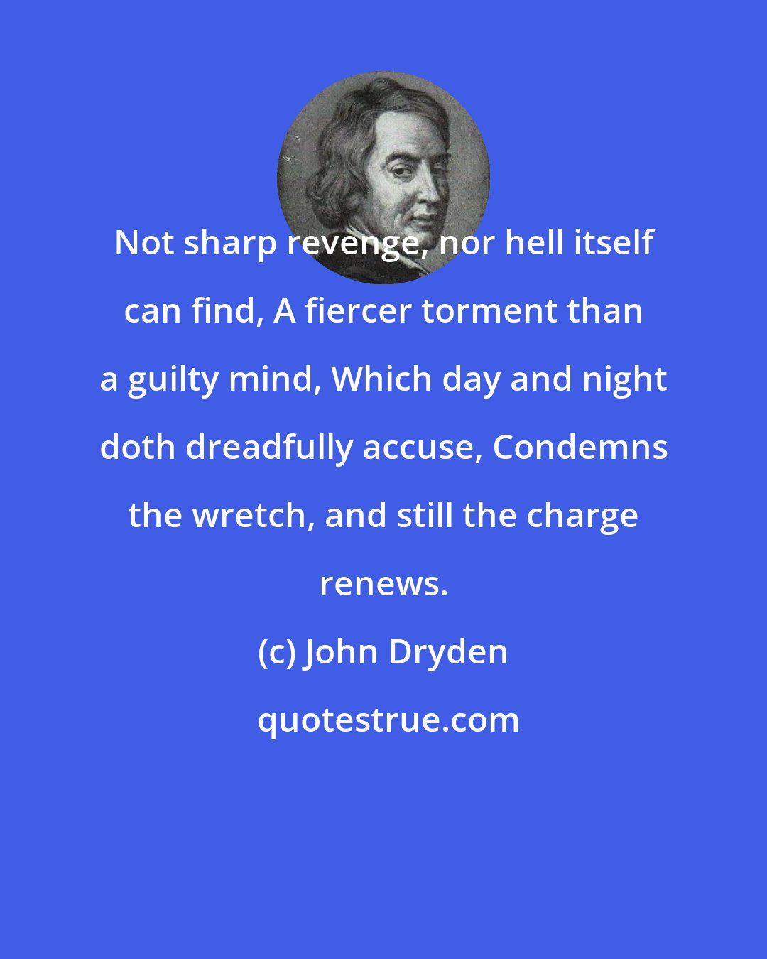 John Dryden: Not sharp revenge, nor hell itself can find, A fiercer torment than a guilty mind, Which day and night doth dreadfully accuse, Condemns the wretch, and still the charge renews.