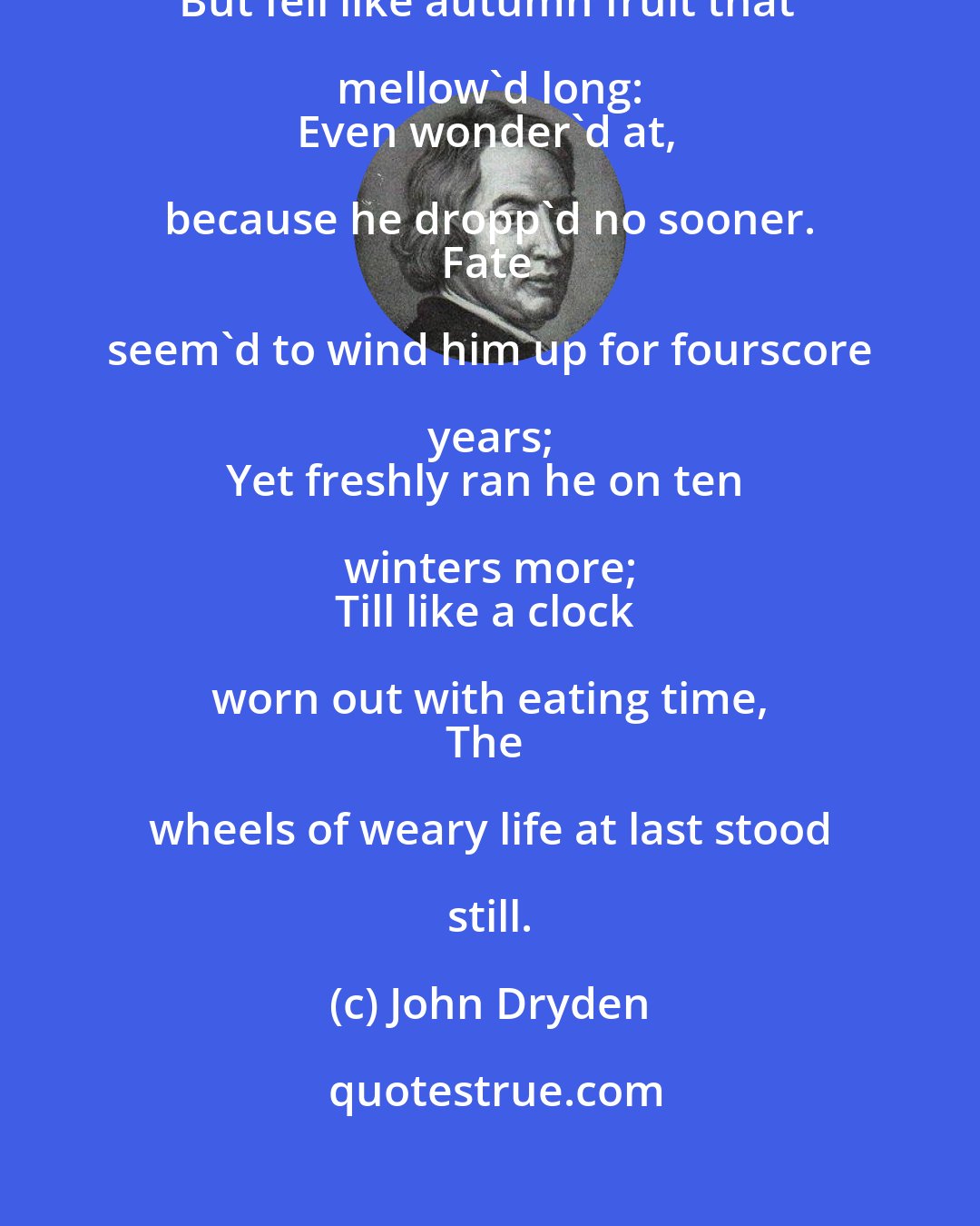 John Dryden: Of no distemper, of no blast he died, 
But fell like autumn fruit that mellow'd long: 
Even wonder'd at, because he dropp'd no sooner. 
Fate seem'd to wind him up for fourscore years; 
Yet freshly ran he on ten winters more; 
Till like a clock worn out with eating time, 
The wheels of weary life at last stood still.