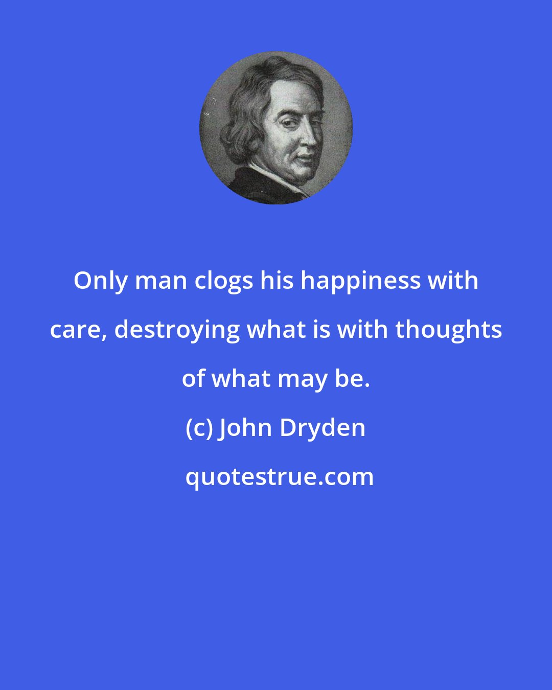 John Dryden: Only man clogs his happiness with care, destroying what is with thoughts of what may be.