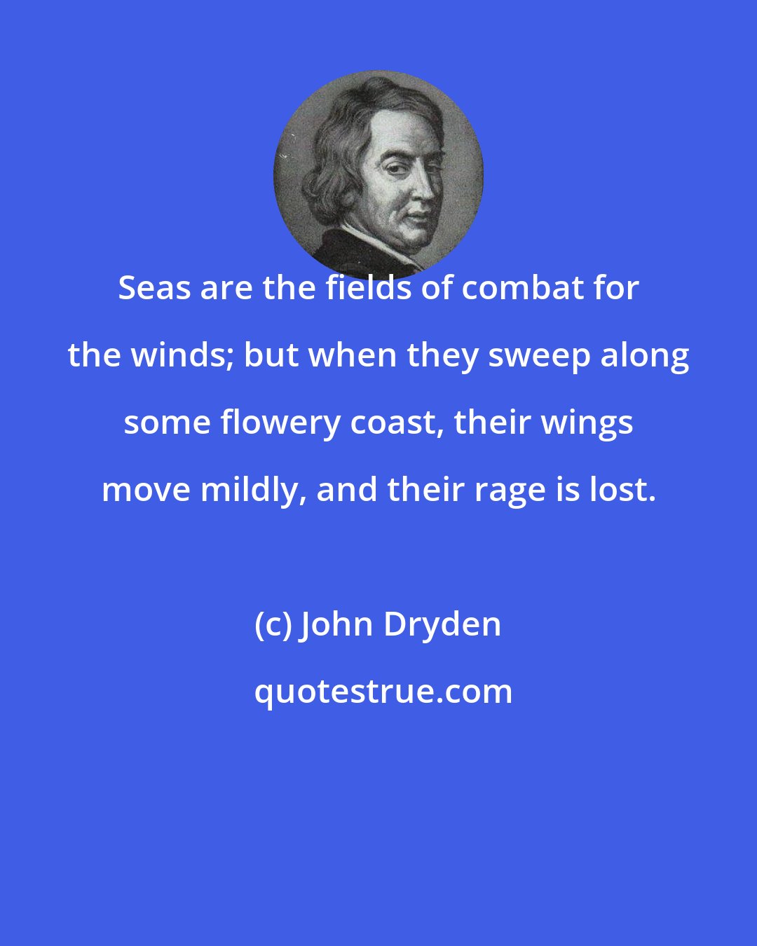 John Dryden: Seas are the fields of combat for the winds; but when they sweep along some flowery coast, their wings move mildly, and their rage is lost.