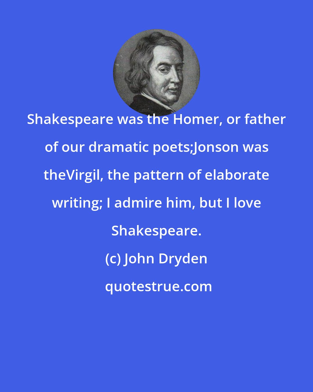 John Dryden: Shakespeare was the Homer, or father of our dramatic poets;Jonson was theVirgil, the pattern of elaborate writing; I admire him, but I love Shakespeare.