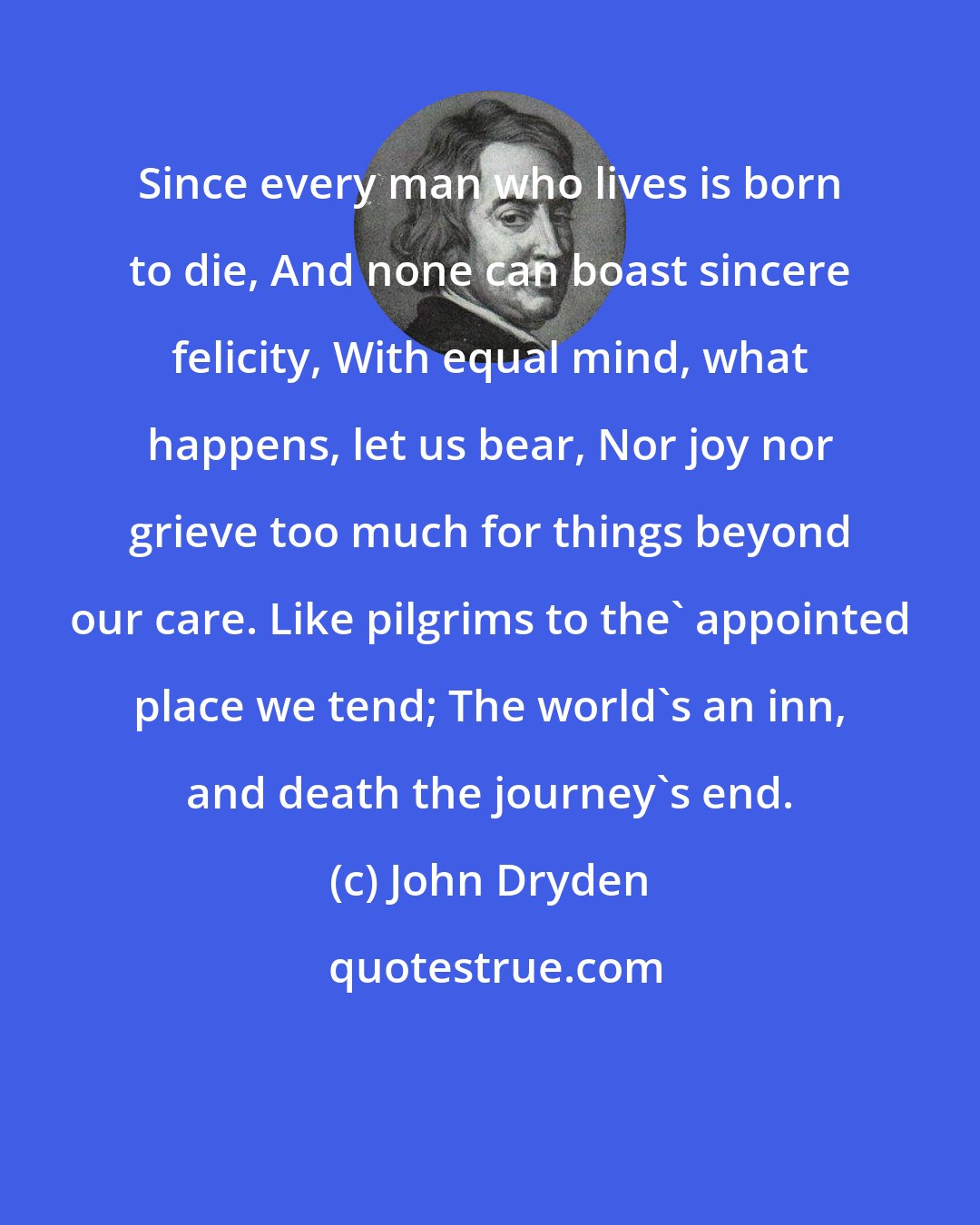 John Dryden: Since every man who lives is born to die, And none can boast sincere felicity, With equal mind, what happens, let us bear, Nor joy nor grieve too much for things beyond our care. Like pilgrims to the' appointed place we tend; The world's an inn, and death the journey's end.