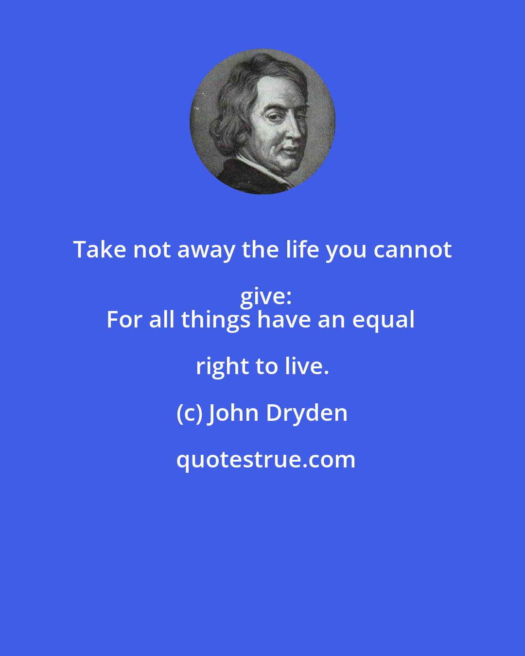 John Dryden: Take not away the life you cannot give:
For all things have an equal right to live.